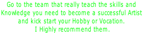Go to the team that really teach the skills and
Knowledge you need to become a successful Artist 
and kick start your Hobby or Vocation.
 I Highly recommend them.