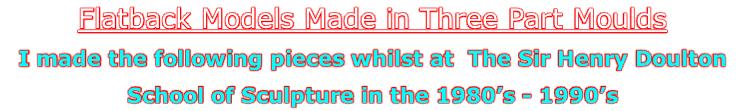 Flatback Models Made in Three Part Moulds
I made the following pieces whilst at  The Sir Henry Doulton
School of Sculpture in the 1980’s - 1990’s
